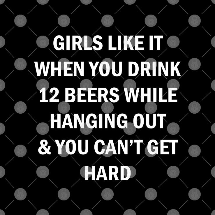 Girls Like It When You Drink 12 Beers While Hanging Out And You Can’t Get Hard Shirt