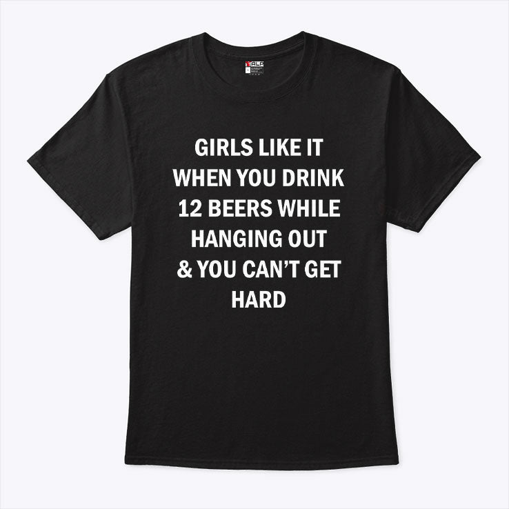 Girls Like It When You Drink 12 Beers While Hanging Out And You Can’t Get Hard Shirt