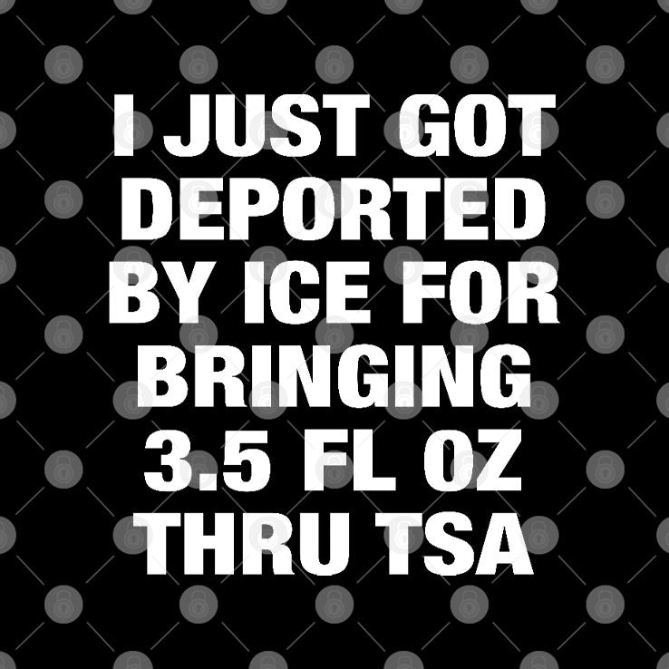 I Just Got Deported By ICE For Bringing 3.5 Fl Oz Thru TSA Shirt