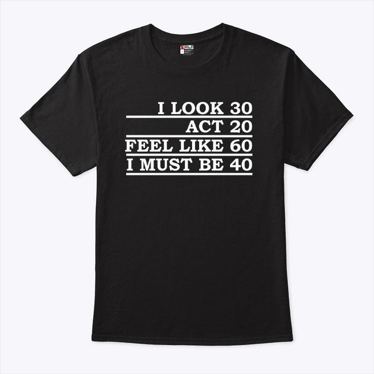 I Look 30 Act 20 Feel Like 60 I Must Be 40 Shirt