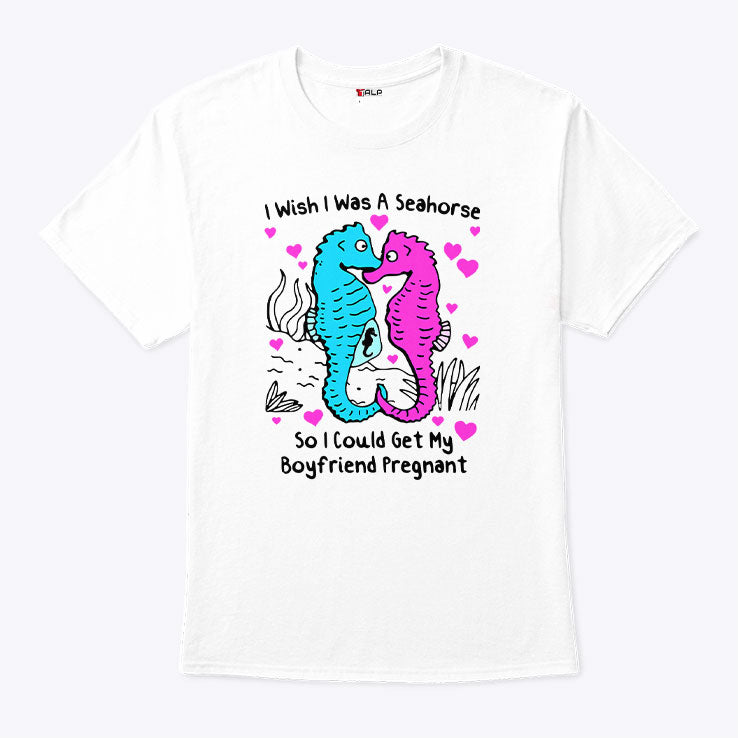 I Wish I Was A Seahorse So I Could Get My Boyfriend Pregnant T Shirt