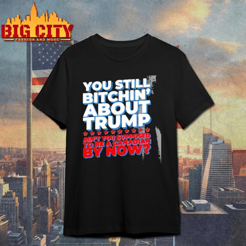 You Still Bitchin About Trump Aint You Supposed To Be A Canadian By Now Shirt
