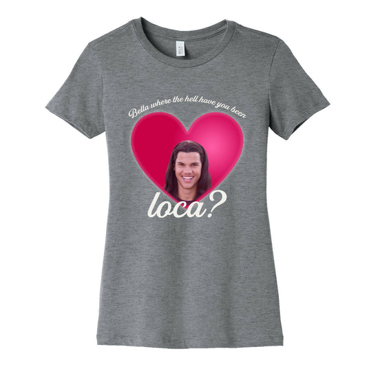 bella where the hell you been loca Womens Cotton Tee